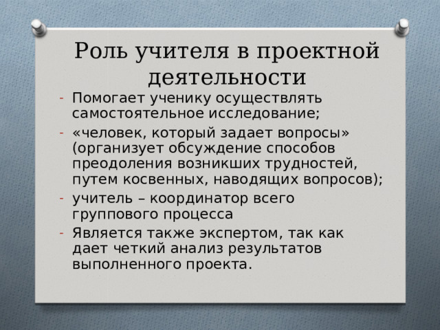 Роль учителя в проектной деятельности Помогает ученику осуществлять самостоятельное исследование; «человек, который задает вопросы» (организует обсуждение способов преодоления возникших трудностей, путем косвенных, наводящих вопросов); учитель – координатор всего группового процесса Является также экспертом, так как дает четкий анализ результатов выполненного проекта. 