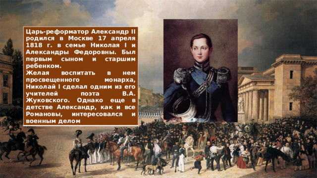 Царь-реформатор Александр II родился в Москве 17 апреля 1818 г. в семье Николая I и Александры Федоровны. Был первым сыном и старшим ребенком. Желая воспитать в нем просвещенного монарха, Николай I сделал одним из его учителей поэта В.А. Жуковского. Однако еще в детстве Александр, как и все Романовы, интересовался и военным делом 