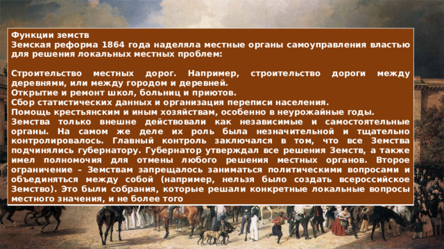 Функции земств Земская реформа 1864 года наделяла местные органы самоуправления властью для решения локальных местных проблем:  Строительство местных дорог. Например, строительство дороги между деревнями, или между городом и деревней. Открытие и ремонт школ, больниц и приютов. Сбор статистических данных и организация переписи населения. Помощь крестьянским и иным хозяйствам, особенно в неурожайные годы. Земства только внешне действовали как независимые и самостоятельные органы. На самом же деле их роль была незначительной и тщательно контролировалось. Главный контроль заключался в том, что все Земства подчинялись губернатору. Губернатор утверждал все решения Земств, а также имел полномочия для отмены любого решения местных органов. Второе ограничение – Земствам запрещалось заниматься политическими вопросами и объединяться между собой (например, нельзя было создать всероссийское Земство). Это были собрания, которые решали конкретные локальные вопросы местного значения, и не более того 