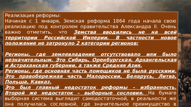 Реализация реформы: Начиная с 1 января, Земская реформа 1864 года начала свою реализацию под контролем правительства Александра II. Очень важно отметить, что Земства вводились не на всей территории Российской Империи. В частности новое положение не затронуло 2 категории регионов:  Регионы, где землевладение отсутствовало или было незначительным. Это Сибирь, Оренбургская, Архангельская и Астраханская губернии, а также Средняя Азия. Регионы, где основная часть помещиков не была русскими. Это правобережная часть Малороссии, Беларусь, Литва, Польша, Кавказ. Это был главный недостаток реформы – избранность. Второй же недостаток – выборные сословия. На бумаге выборная система выглядит самодостаточной, в реальности же она получилась сословной, где значительное преимущество в численности был у дворян 