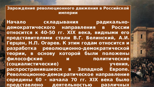Зарождение революционного движения в Российской империи  Начало складывания радикально-демократического направления в России относится к 40-50 гг. XIX века, видными его представителями стали В.Г. Белинский, А.И. Герцен, Н.П. Огарев. К этим годам относится и разработка революционно-демократической теории, в основу которой были положены философские и политические (социалистические) учения, распространившиеся в Западной Европе. Революционно-демократическое направление середины 60 - начала 70 гг. XIX века было представлено деятельностью различных кружков разночинной интеллигенции в Москве, Петербурге и ряде провинциальных, в основном университетских городов 