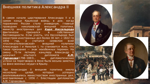 Внешняя политика Александра II В самом начале царствования Александра II и в самом конце Крымской войны, в дни, когда поражение России стало очевидным, главный проводник николаевской внешней политики, министр иностранных дел Карл Нессельроде фактически признался в собственной беспомощности. Если учесть, что Нессельроде был министром иностранных дел более 30 лет, с 1822 по 1856 год, и считался символом всей «посленаполеоновской» внешней политики Александра I и Николая I, то становится ясно, что такое признание — знак неизбежных перемен. На смену 75-ти летнему канцлеру Александр II назначил опытного дипломата А.М. Горчакова (1798–1883)., чьи дипломатические успехи на переговорах в Вене были весьма заметны на фоне военных неудач в Крыму. При Александре II внешняя политика имела несколько целей, которые успешно реализовывались министерством иностранных дел, возглавляемым с 1856 г. блестящим дипломатом А.М. Горчаковым. 
