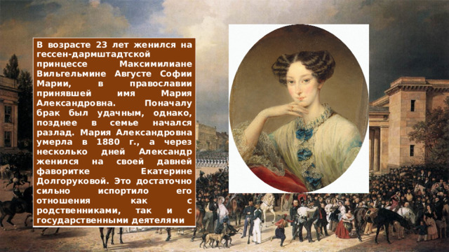 В возрасте 23 лет женился на гессен-дармштадтской принцессе Максимилиане Вильгельмине Августе Софии Марии, в православии принявшей имя Мария Александровна. Поначалу брак был удачным, однако, позднее в семье начался разлад. Мария Александровна умерла в 1880 г., а через несколько дней Александр женился на своей давней фаворитке Екатерине Долгоруковой. Это достаточно сильно испортило его отношения как с родственниками, так и с государственными деятелями 