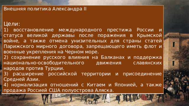 Внешняя политика Александра II Цели: 1) восстановление международного престижа России и статуса великой державы после поражения в Крымской войне, а также отмена унизительных для страны статей Парижского мирного договора, запрещающего иметь флот и военные укрепления на Черном море. 2) сохранение русского влияния на Балканах и поддержка национально-освободительного движения славянских народов против Турции. 3) расширение российской территории и присоединение Средней Азии. 4) нормализация отношений с Китаем и Японией, а также продажа Россией США полуострова Аляска. 