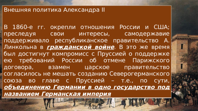 Внешняя политика Александра II В 1860-е гг. окрепли отношения России и США; преследуя свои интересы, самодержавие поддерживало республиканское правительство А. Линкольна в гражданской войне . В это же время был достигнут компромисс с Пруссией о поддержке ею требований России об отмене Парижского договора, взамен царское правительство согласилось не мешать созданию Северогерманского союза во главе с Пруссией – т.е., по сути, объединению Германии в одно государство под названием Германская империя 