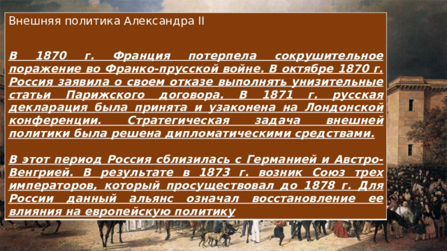 Внешняя политика Александра II В 1870 г. Франция потерпела сокрушительное поражение во Франко-прусской войне. В октябре 1870 г. Россия заявила о своем отказе выполнять унизительные статьи Парижского договора. В 1871 г. русская декларация была принята и узаконена на Лондонской конференции. Стратегическая задача внешней политики была решена дипломатическими средствами.  В этот период Россия сблизилась с Германией и Австро-Венгрией. В результате в 1873 г. возник Союз трех императоров, который просуществовал до 1878 г. Для России данный альянс означал восстановление ее влияния на европейскую политику 