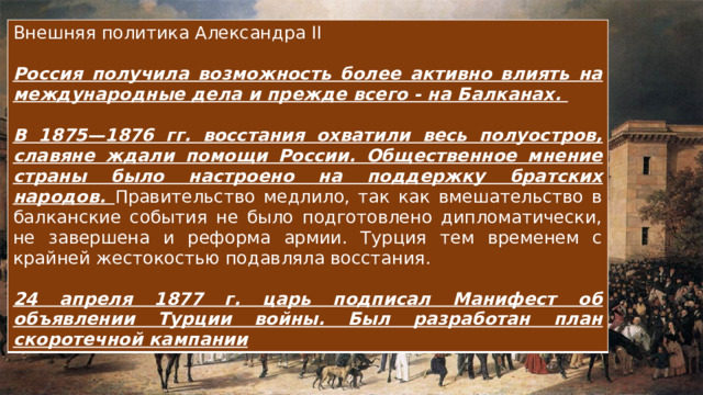 Внешняя политика Александра II Россия получила возможность более активно влиять на международные дела и прежде всего - на Балканах.  В 1875—1876 гг. восстания охватили весь полуостров, славяне ждали помощи России. Общественное мнение страны было настроено на поддержку братских народов. Правительство медлило, так как вмешательство в балканские события не было подготовлено дипломатически, не завершена и реформа армии. Турция тем временем с крайней жестокостью подавляла восстания. 24 апреля 1877 г. царь подписал Манифест об объявлении Турции войны. Был разработан план скоротечной кампании 