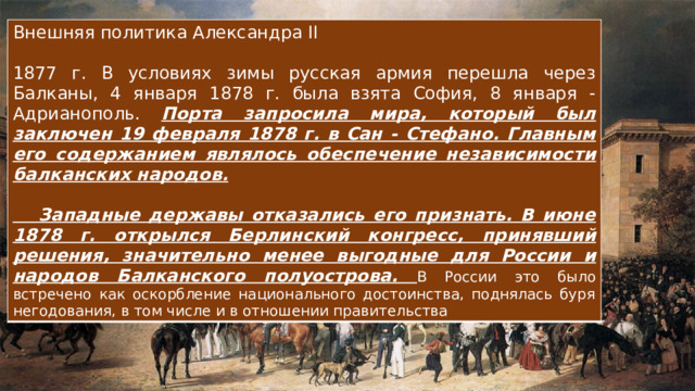 Внешняя политика Александра II 1877 г. В условиях зимы русская армия перешла через Балканы, 4 января 1878 г. была взята София, 8 января - Адрианополь. Порта запросила мира, который был заключен 19 февраля 1878 г. в Сан - Стефано. Главным его содержанием являлось обеспечение независимости балканских народов.   Западные державы отказались его признать. В июне 1878 г. открылся Берлинский конгресс, принявший решения, значительно менее выгодные для России и народов Балканского полуострова. В России это было встречено как оскорбление национального достоинства, поднялась буря негодования, в том числе и в отношении правительства 