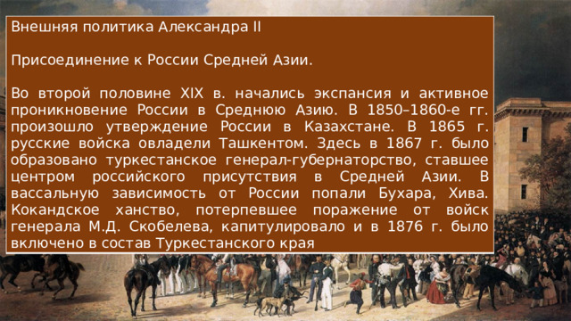 Внешняя политика Александра II Присоединение к России Средней Азии. Во второй половине XIX в. начались экспансия и активное проникновение России в Среднюю Азию. В 1850–1860-е гг. произошло утверждение России в Казахстане. В 1865 г. русские войска овладели Ташкентом. Здесь в 1867 г. было образовано туркестанское генерал-губернаторство, ставшее центром российского присутствия в Средней Азии. В вассальную зависимость от России попали Бухара, Хива. Кокандское ханство, потерпевшее поражение от войск генерала М.Д. Скобелева, капитулировало и в 1876 г. было включено в состав Туркестанского края 