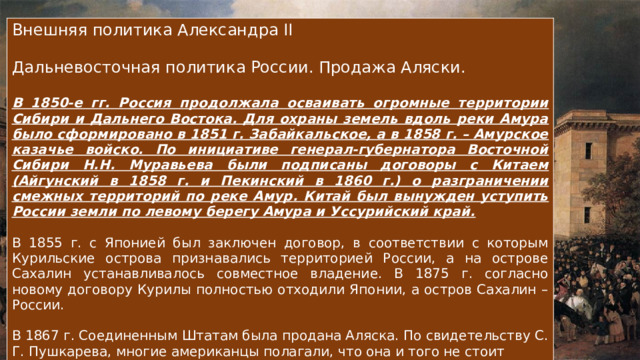 Внешняя политика Александра II Дальневосточная политика России. Продажа Аляски. В 1850-е гг. Россия продолжала осваивать огромные территории Сибири и Дальнего Востока. Для охраны земель вдоль реки Амура было сформировано в 1851 г. Забайкальское, а в 1858 г. – Амурское казачье войско. По инициативе генерал-губернатора Восточной Сибири Н.Н. Муравьева были подписаны договоры с Китаем (Айгунский в 1858 г. и Пекинский в 1860 г.) о разграничении смежных территорий по реке Амур. Китай был вынужден уступить России земли по левому берегу Амура и Уссурийский край. В 1855 г. с Японией был заключен договор, в соответствии с которым Курильские острова признавались территорией России, а на острове Сахалин устанавливалось совместное владение. В 1875 г. согласно новому договору Курилы полностью отходили Японии, а остров Сахалин – России. В 1867 г. Соединенным Штатам была продана Аляска. По свидетельству С. Г. Пушкарева, многие американцы полагали, что она и того не стоит 