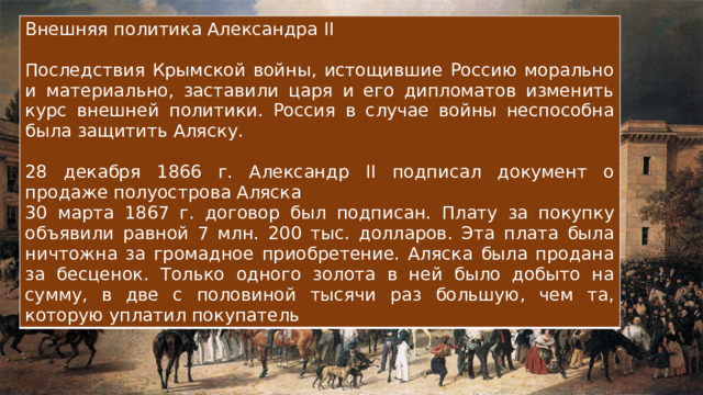 Внешняя политика Александра II Последствия Крымской войны, истощившие Россию морально и материально, заставили царя и его дипломатов изменить курс внешней политики. Россия в случае войны неспособна была защитить Аляску. 28 декабря 1866 г. Александр II подписал документ о продаже полуострова Аляска 30 марта 1867 г. договор был подписан. Плату за покупку объявили равной 7 млн. 200 тыс. долларов. Эта плата была ничтожна за громадное приобретение. Аляска была продана за бесценок. Только одного золота в ней было добыто на сумму, в две с половиной тысячи раз большую, чем та, которую уплатил покупатель 