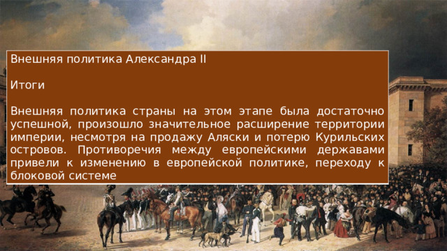 Внешняя политика Александра II Итоги Внешняя политика страны на этом этапе была достаточно успешной, произошло значительное расширение территории империи, несмотря на продажу Аляски и потерю Курильских островов. Противоречия между европейскими державами привели к изменению в европейской политике, переходу к блоковой системе 