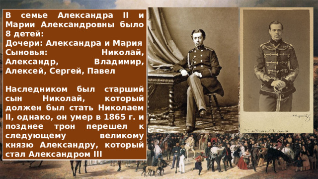 В семье Александра II и Марии Александровны было 8 детей: Дочери: Александра и Мария Сыновья: Николай, Александр, Владимир, Алексей, Сергей, Павел  Наследником был старший сын Николай, который должен был стать Николаем II, однако, он умер в 1865 г. и позднее трон перешел к следующему великому князю Александру, который стал Александром III 