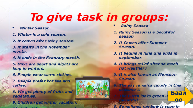 To give task in groups: Rainy Season ⁠ Ruiny Season is e becutiful seuson. It Comes after Summer Season. It begins in June und ends in september. It brings relief ufter so much hot weuther.? It is also known as Monsoon Seuson. The sky remains cloudy in this seasone ic The Eurth looks green und beautiful. Somelimes rambow is seen in the sky. It is very important season for furmers. I like rainy Season very much. Winter Season 1.⁠ ⁠Winter is a cold season. 2.⁠ ⁠It comes after rainy season. 3.⁠ ⁠It starts in the November month. 4.⁠ ⁠It ends in the February month. 5.⁠ ⁠Days are short and nights are long in winters. 6.⁠ ⁠People wear warm clothes. 7.⁠ ⁠People prefer hot tea and coffee. 8.⁠ ⁠We get plenty of fruits and vegetables. 9.⁠ ⁠Children get winter vacation. 10.⁠ ⁠I like this season very much. Баалоо 