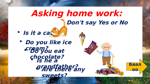 Asking home work: Don't say Yes or No Is it a cat? Do you like ice cream? Do you eat chocolate? Is he a grandfather? Баалоо Are there any sweets? 