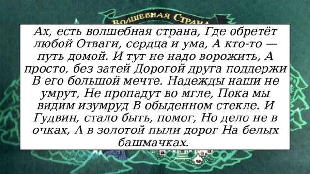 Ах, есть волшебная страна, Где обретёт любой Отваги, сердца и ума, А кто-то — путь домой. И тут не надо ворожить, А просто, без затей Дорогой друга поддержи В его большой мечте. Надежды наши не умрут, Не пропадут во мгле, Пока мы видим изумруд В обыденном стекле. И Гудвин, стало быть, помог, Но дело не в очках, А в золотой пыли дорог На белых башмачках.   
