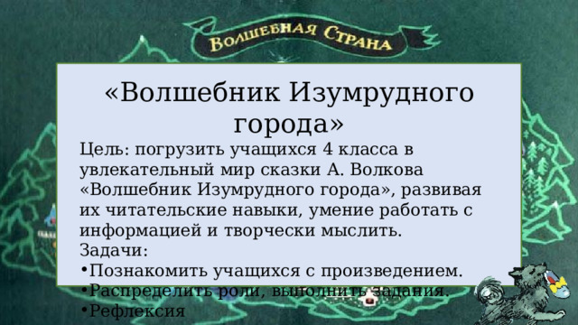  «Волшебник Изумрудного города» Цель: погрузить учащихся 4 класса в увлекательный мир сказки А. Волкова «Волшебник Изумрудного города», развивая их читательские навыки, умение работать с информацией и творчески мыслить. Задачи: Познакомить учащихся с произведением. Распределить роли, выполнить задания. Рефлексия 