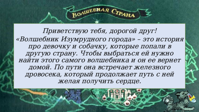 Приветствую тебя, дорогой друг! «Волшебник Изумрудного города» – это история про девочку и собачку, которые попали в другую страну. Чтобы выбраться ей нужно найти этого самого волшебника и он ее вернет домой. По пути она встречает железного дровосека, который продолжает путь с ней желая получить сердце. 