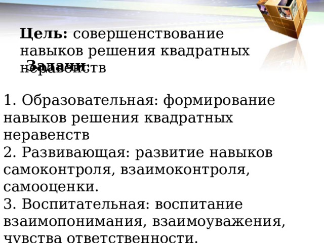 Цель: совершенствование навыков решения квадратных неравенств  Задачи : 1. Образовательная: формирование навыков решения квадратных неравенств 2. Развивающая: развитие навыков самоконтроля, взаимоконтроля, самооценки. 3. Воспитательная: воспитание взаимопонимания, взаимоуважения, чувства ответственности. 