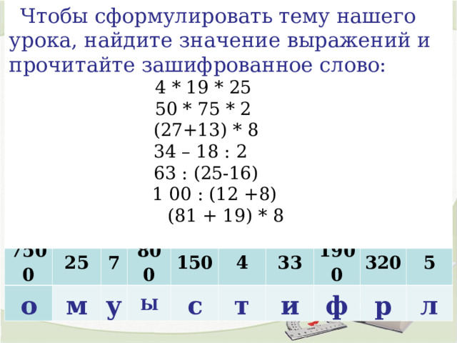 Чтобы сформулировать тему нашего урока, найдите значение выражений и прочитайте зашифрованное слово: 4 * 19 * 25           50 * 75 * 2           (27+13) * 8           34 – 18 : 2             63 : (25-16)           1 00 : (12 +8)     (81 + 19) * 8   7500 о 25 м 7 800 у 150 Ы с 4 33 т 1900 и 320 ф р 5 л 