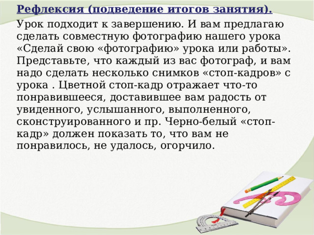 Рефлексия (подведение итогов занятия). Урок подходит к завершению. И вам предлагаю сделать совместную фотографию нашего урока «Сделай свою «фотографию» урока или работы». Представьте, что каждый из вас фотограф, и вам надо сделать несколько снимков «стоп-кадров» с урока . Цветной стоп-кадр отражает что-то понравившееся, доставившее вам радость от увиденного, услышанного, выполненного, сконструированного и пр. Черно-белый «стоп-кадр» должен показать то, что вам не понравилось, не удалось, огорчило. 
