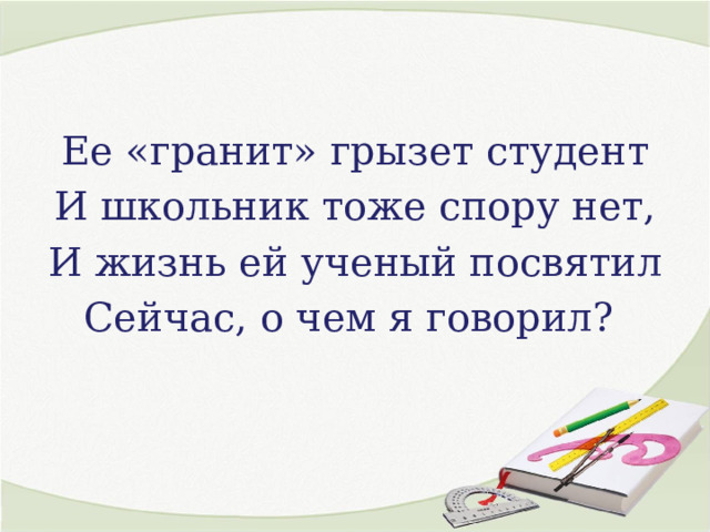 Ее «гранит» грызет студент И школьник тоже спору нет, И жизнь ей ученый посвятил Сейчас, о чем я говорил? 