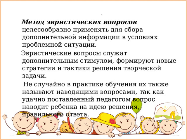   .  Метод эвристических вопросов целесообразно применять для сбора дополнительной информации в условиях проблемной ситуации.  Эвристические вопросы служат дополнительным стимулом, формируют новые стратегии и тактики решения творческой задачи.  Не случайно в практике обучения их также называют наводящими вопросами, так как удачно поставленный педагогом вопрос наводит ребенка на идею решения, правильного ответа. 