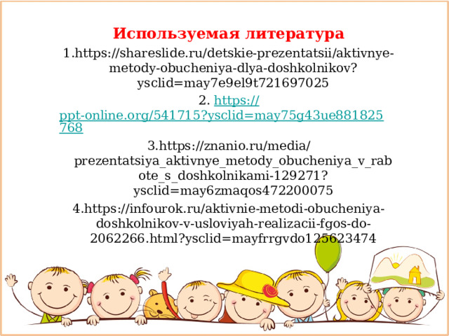 Используемая литература 1.https://shareslide.ru/detskie-prezentatsii/aktivnye-metody-obucheniya-dlya-doshkolnikov?ysclid=may7e9el9t721697025 2. https:// ppt-online.org/541715?ysclid=may75g43ue881825768 3.https://znanio.ru/media/prezentatsiya_aktivnye_metody_obucheniya_v_rabote_s_doshkolnikami-129271?ysclid=may6zmaqos472200075 4.https://infourok.ru/aktivnie-metodi-obucheniya-doshkolnikov-v-usloviyah-realizacii-fgos-do-2062266.html?ysclid=mayfrrgvdo125623474 