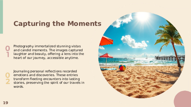 Capturing the Moments Photography immortalized stunning vistas and candid moments. The images captured laughter and beauty, offering a lens into the heart of our journey, accessible anytime. Journaling personal reflections recorded emotions and discoveries. These entries transform fleeting encounters into lasting stories, preserving the spirit of our travels in words. 19  