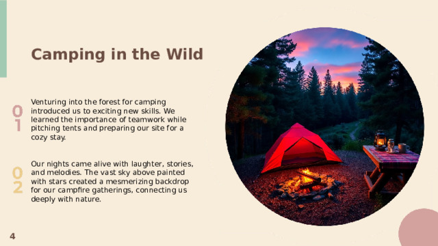 Camping in the Wild Venturing into the forest for camping introduced us to exciting new skills. We learned the importance of teamwork while pitching tents and preparing our site for a cozy stay. Our nights came alive with laughter, stories, and melodies. The vast sky above painted with stars created a mesmerizing backdrop for our campfire gatherings, connecting us deeply with nature. 4  