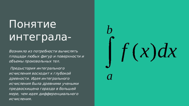 Понятие интеграла- Возникло из потребности вычислять площади любых фигур и поверхности и объемы произвольных тел.   Предыстория интегрального исчисления восходит к глубокой древности. Идея интегрального исчисления была древними учеными предвосхищена гораздо в большей мере, чем идея дифференциального исчисления. 
