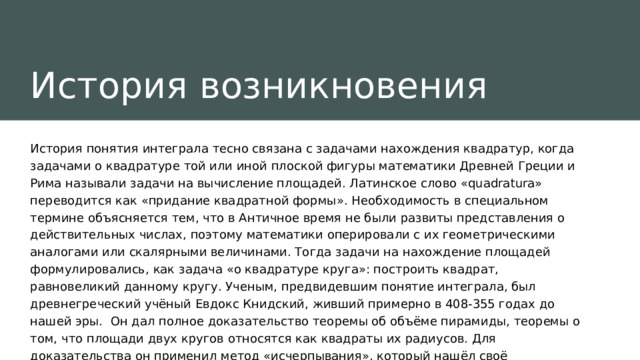 История возникновения История понятия интеграла тесно связана с задачами нахождения квадратур, когда задачами о квадратуре той или иной плоской фигуры математики Древней Греции и Рима называли задачи на вычисление площадей. Латинское слово «quadratura» переводится как «придание квадратной формы». Необходимость в специальном термине объясняется тем, что в Античнoe время не были развиты представления о действительных числах, поэтому математики оперировали с их геометрическими аналогами или скалярными величинами. Тогда задачи на нахождение площадей формулировались, как задача «о квадратуре круга»: построить квадрат, равновеликий данному кругу. Ученым, предвидевшим понятие интеграла, был древнегреческий учёный Евдокс Книдский, живший примерно в 408-355 годах до нашей эры.  Он дал полное доказательство теоремы об объёме пирамиды, теоремы о том, что площади двух кругов относятся как квадраты их радиусов. Для доказательства он применил метод «исчерпывания», который нашёл своё использование в трудах его последователей. 