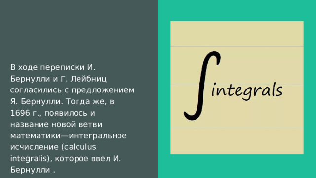 В ходе переписки И. Бернулли и Г. Лейбниц согласились с предложением Я. Бернулли. Тогда же, в 1696 г., появилось и название новой ветви математики—интегральное исчисление (calculus integralis), которое ввел И. Бернулли . 