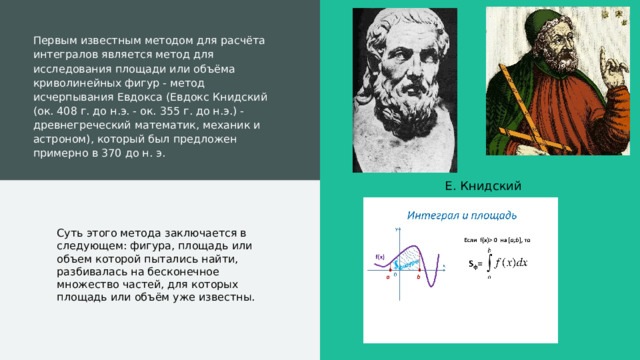 Первым известным методом для расчёта интегралов является метод для исследования площади или объёма криволинейных фигур - метод исчерпывания Евдокса (Евдокс Книдский (ок. 408 г. до н.э. - ок. 355 г. до н.э.) - древнегреческий математик, механик и астроном), который был предложен примерно в 370 до н. э. Е. Книдский Суть этого метода заключается в следующем: фигура, площадь или объем которой пытались найти, разбивалась на бесконечное множество частей, для которых площадь или объём уже известны.  