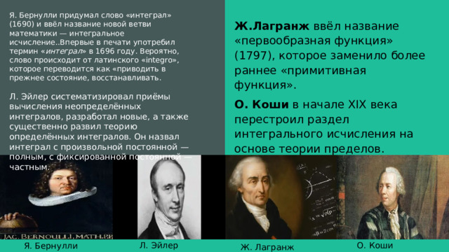 Я. Бернулли придумал слово «интеграл» (1690) и ввёл название новой ветви математики — интегральное исчисление..Впервые в печати употребил термин « интеграл » в 1696 году. Вероятно, слово происходит от латинского «integro», которое переводится как «приводить в прежнее состояние, восстанавливать. Л. Эйлер систематизировал приёмы вычисления неопределённых интегралов, разработал новые, а также существенно развил теорию определённых интегралов. Он назвал интеграл с произвольной постоянной — полным, с фиксированной постоянной — частным. Ж.Лагранж  ввёл название «первообразная функция» (1797), которое заменило более раннее «примитивная функция». О. Коши  в начале XIX века перестроил раздел интегрального исчисления на основе теории пределов. Л. Эйлер О. Коши Я. Бернулли Ж. Лагранж 