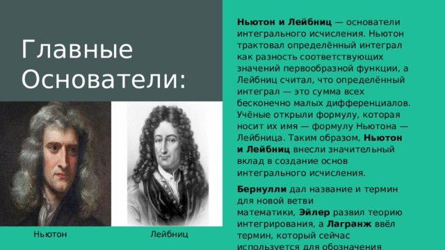 Главные Основатели: Ньютон и Лейбниц  — основатели интегрального исчисления. Ньютон трактовал определённый интеграл как разность соответствующих значений первообразной функции, а Лейбниц считал, что определённый интеграл — это сумма всех бесконечно малых дифференциалов. Учёные открыли формулу, которая носит их имя — формулу Ньютона — Лейбница. Таким образом,  Ньютон и Лейбниц  внесли значительный вклад в создание основ интегрального исчисления. Бернулли  дал название и термин для новой ветви математики,  Эйлер  развил теорию интегрирования, а  Лагранж  ввёл термин, который сейчас используется для обозначения первообразной функции.  Ньютон Лейбниц 