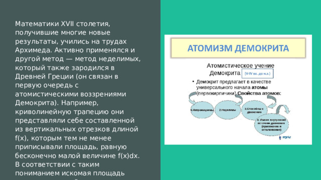 Математики XVII столетия, получившие многие новые результаты, учились на трудах Архимеда. Активно применялся и другой метод — метод неделимых, который также зародился в Древней Греции (он связан в первую очередь с атомистическими воззрениями Демокрита). Например, криволинейную трапецию они представляли себе составленной из вертикальных отрезков длиной f(х), которым тем не менее приписывали площадь, равную бесконечно малой величине f(х)dx. В соответствии с таким пониманием искомая площадь считалась равной сумме. 