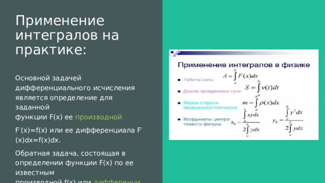 Применение интегралов на практике:   Основной задачей дифференциального исчисления является определение для заданной функции F(x) ее  производной   F′(x)=f(x) или ее дифференциала F′(x)dx=f(x)dx. Обратная задача, состоящая в определении функции F(x) по ее известным производной f(x) или  дифференциалу  f(x)dx представляет собой основную задачу интегрального исчисления . 