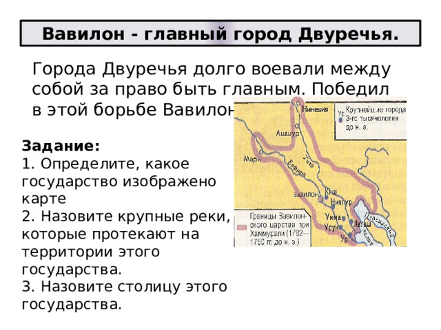 Вавилон - главный город Двуречья. Города Двуречья долго воевали между собой за право быть главным. Победил в этой борьбе Вавилон. Задание:  1. Определите, какое государство изображено карте  2. Назовите крупные реки, которые протекают на территории этого государства.  3. Назовите столицу этого государства.   