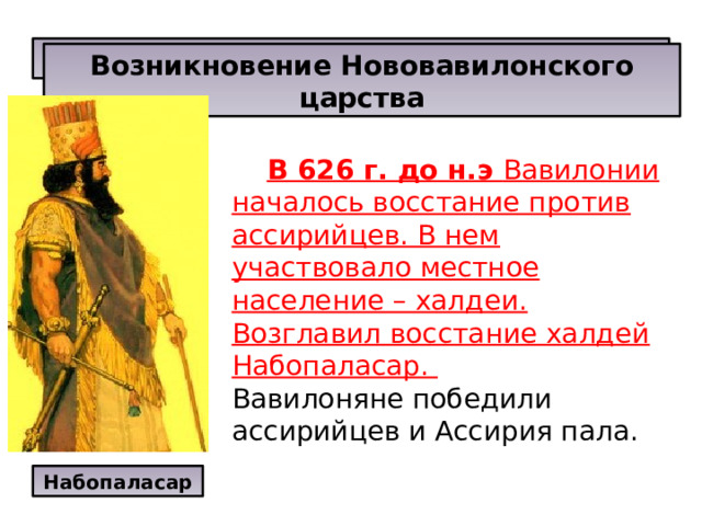 Вавилон - главный город Двуречья. Возникновение Нововавилонского царства  В 626 г. до н.э Вавилонии началось восстание против ассирийцев. В нем участвовало местное население – халдеи. Возглавил восстание халдей Набопаласар. Вавилоняне победили ассирийцев и Ассирия пала.  Набопаласар 