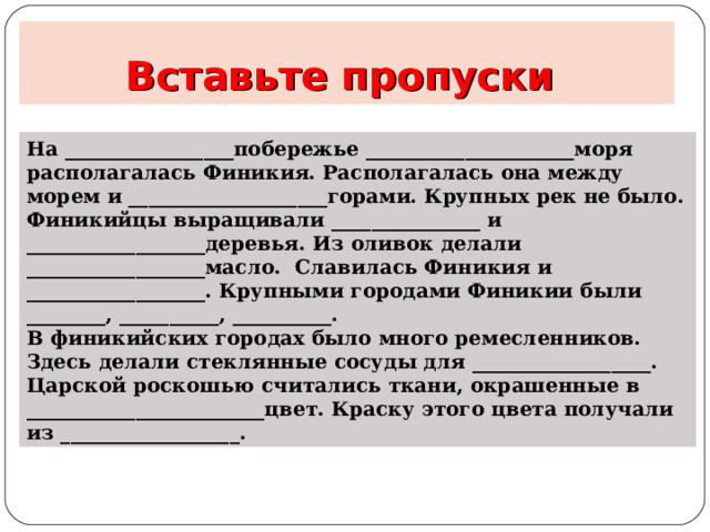 Вставьте пропуски На _________________побережье _____________________моря располагалась Финикия. Располагалась она между морем и ____________________горами. Крупных рек не было. Финикийцы выращивали _______________ и __________________деревья. Из оливок делали __________________масло. Славилась Финикия и __________________. Крупными городами Финикии были ________, __________, __________. В финикийских городах было много ремесленников. Здесь делали стеклянные сосуды для __________________. Царской роскошью считались ткани, окрашенные в ________________________цвет. Краску этого цвета получали из __________________. 