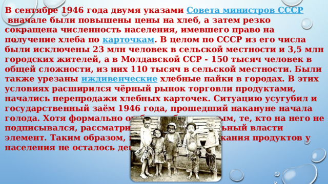 В сентябре 1946 года двумя указами  Совета министров СССР  вначале были повышены цены на хлеб, а затем резко сокращена численность населения, имевшего право на получение хлеба по  карточкам . В целом по СССР из его числа были исключены 23 млн человек в сельской местности и 3,5 млн городских жителей, а в Молдавской ССР - 150 тысяч человек в общей сложности, из них 110 тысяч в сельской местности. Были также урезаны  иждивенческие  хлебные пайки в городах. В этих условиях расширился чёрный рынок торговли продуктами, начались перепродажи хлебных карточек. Ситуацию усугубил и государственный заём 1946 года, прошедший накануне начала голода. Хотя формально он был добровольным, те, кто на него не подписывался, рассматривались как нелояльный власти элемент. Таким образом, в условиях подорожания продуктов у населения не осталось денег на их покупку .         