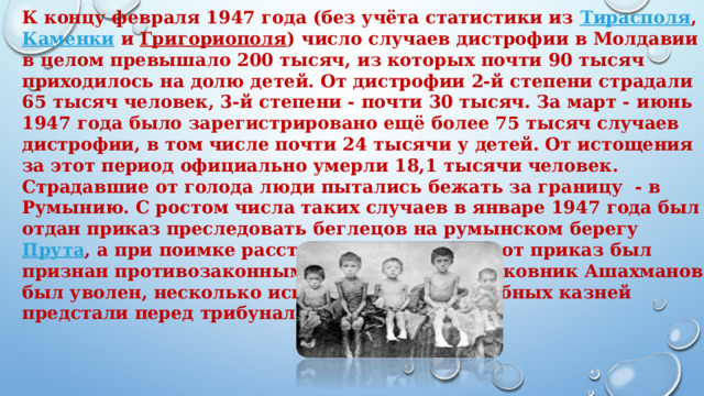 К концу февраля 1947 года (без учёта статистики из  Тирасполя ,  Каменки  и  Григориополя ) число случаев дистрофии в Молдавии в целом превышало 200 тысяч, из которых почти 90 тысяч приходилось на долю детей. От дистрофии 2-й степени страдали 65 тысяч человек, 3-й степени - почти 30 тысяч. За март - июнь 1947 года было зарегистрировано ещё более 75 тысяч случаев дистрофии, в том числе почти 24 тысячи у детей. От истощения за этот период официально умерли 18,1 тысячи человек. Страдавшие от голода люди пытались бежать за границу  - в Румынию. С ростом числа таких случаев в январе 1947 года был отдан приказ преследовать беглецов на румынском берегу  Прута , а при поимке расстреливать. Позже этот приказ был признан противозаконным, отдавший его полковник Ашахманов был уволен, несколько исполнителей внесудебных казней предстали перед трибуналом.  