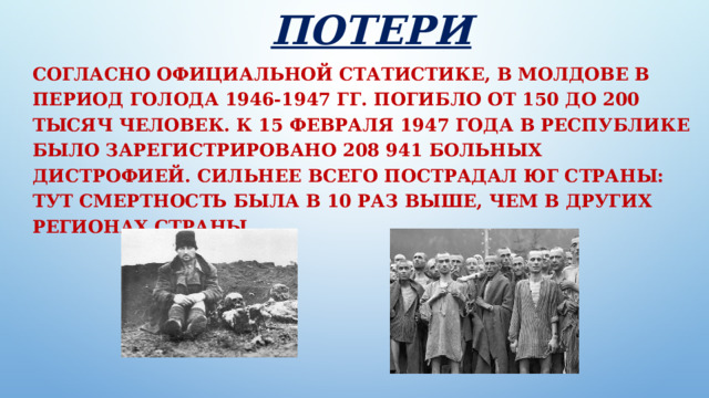 Потери Согласно официальной статистике, в Молдове в период голода 1946-1947 гг. погибло от 150 до 200 тысяч человек. К 15 февраля 1947 года в республике было зарегистрировано 208 941 больных дистрофией. Сильнее всего пострадал юг страны: тут смертность была в 10 раз выше, чем в других регионах страны. 