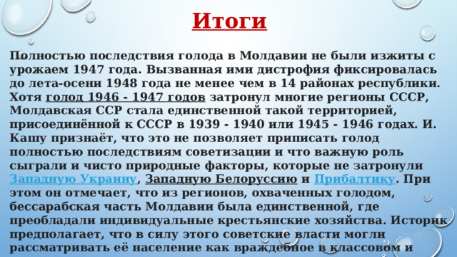 Итоги  Полностью последствия голода в Молдавии не были изжиты с урожаем 1947 года. Вызванная ими дистрофия фиксировалась до лета-осени 1948 года не менее чем в 14 районах республики. Хотя  голод 1946 - 1947 годов  затронул многие регионы СССР, Молдавская ССР стала единственной такой территорией, присоединённой к СССР в 1939 - 1940 или 1945 - 1946 годах. И. Кашу признаёт, что это не позволяет приписать голод полностью последствиям советизации и что важную роль сыграли и чисто природные факторы, которые не затронули  Западную Украину ,  Западную Белоруссию  и  Прибалтику . При этом он отмечает, что из регионов, охваченных голодом, бессарабская часть Молдавии была единственной, где преобладали индивидуальные крестьянские хозяйства. Историк предполагает, что в силу этого советские власти могли рассматривать её население как враждебное в классовом и идеологическом отношении и не предпринимать достаточных усилий для предотвращения или прекращения голода. 