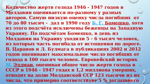 Количество жертв голода 1946 - 1947 годов в Молдавии оценивается по-разному у разных авторов. Самую низкую оценку числа погибших  от 70 до 80 тысяч - дал в 1990 году  Б. Г.  Бомешко , хотя из этого подсчёта исключены беженцы на Западную Украину. По подсчётам Бомешко, в день из Молдавии на Украину уходили 5 - 6 тысяч человек, из которых часть погибала от истощения по дороге. В. Царанов и Л. Булмага в публикациях 2002 и 2012 годов оценивают максимальное число погибших от голода в 100 тысяч человек. Европейский историк  М. Эллман , оценивая общее число жертв голода в СССР в 1946 - 1947 годах в 1,2 миллиона умерших, отводит на долю Молдавской ССР 123 тысячи из их числа, что примерно соответствует 5 % тогдашнего населения республики (Украина, по его оценке, потеряла 1 % населения, а РСФСР  - 0,6 %). Наивысшую оценку предложили в 1989 и 1995 годах  М. Грибинча  и  А. Цэрану  — от 150 до 200 тыс. человек. 