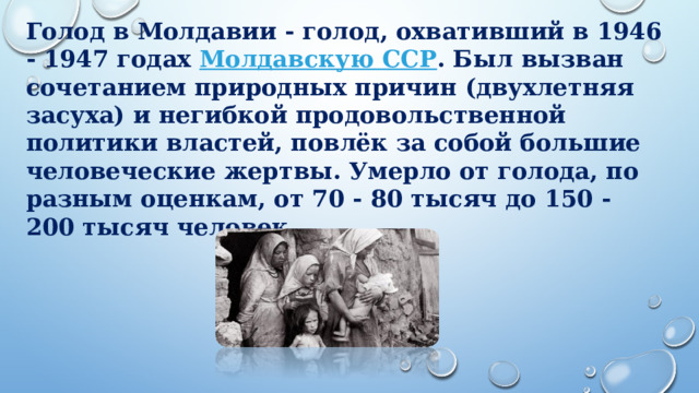 Голод в Молдавии - голод, охвативший в 1946 - 1947 годах  Молдавскую ССР . Был вызван сочетанием природных причин (двухлетняя засуха) и негибкой продовольственной политики властей, повлёк за собой большие человеческие жертвы. Умерло от голода, по разным оценкам, от 70 - 80 тысяч до 150 - 200 тысяч человек. 