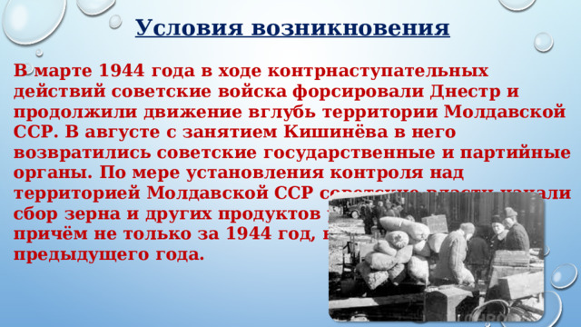 Условия возникновения В марте 1944 года в ходе контрнаступательных действий советские войска форсировали Днестр и продолжили движение вглубь территории Молдавской ССР. В августе с занятием Кишинёва в него возвратились советские государственные и партийные органы. По мере установления контроля над территорией Молдавской ССР советские власти начали сбор зерна и других продуктов у местных крестьян, причём не только за 1944 год, но и в счёт предыдущего года.     