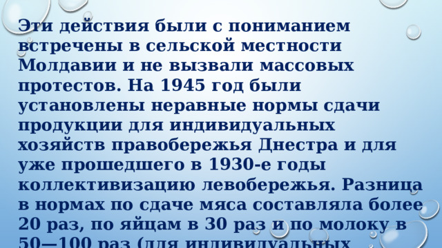 Эти действия были с пониманием встречены в сельской местности Молдавии и не вызвали массовых протестов. На 1945 год были установлены неравные нормы сдачи продукции для индивидуальных хозяйств правобережья Днестра и для уже прошедшего в 1930-е годы коллективизацию левобережья. Разница в нормах по сдаче мяса составляла более 20 раз, по яйцам в 30 раз и по молоку в 50—100 раз (для индивидуальных хозяйств нормы были выше).        