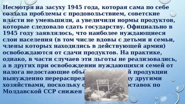 Несмотря на засуху 1945 года, которая сама по себе создала проблемы с продовольствием, советские власти не уменьшили, а увеличили нормы продуктов, которые следовало сдать государству. Официально в 1945 году заявлялось, что наиболее нуждающиеся слои населения (в том числе вдовы с детьми и семьи, члены которых находились в действующей армии) освобождаются от сдачи продуктов. На практике, однако, в части случаев эти льготы не реализовались, а в других при освобождении нуждающихся семей от налога недостающие объёмы сдаваемой продукции вынужденно перераспределялись между другими хозяйствами, поскольку общий план поставок по Молдавской ССР снижен не был.           